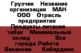 Грузчик › Название организации ­ МАН, ООО › Отрасль предприятия ­ Продукты питания, табак › Минимальный оклад ­ 20 500 - Все города Работа » Вакансии   . Кабардино-Балкарская респ.